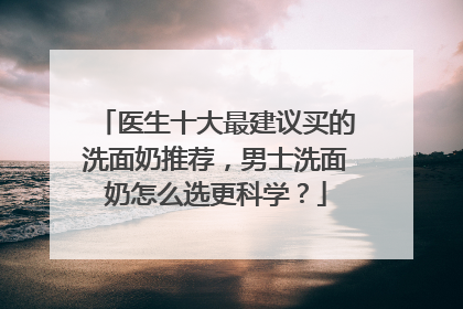 医生十大最建议买的洗面奶推荐，男士洗面奶怎么选更科学？