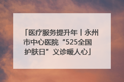 医疗服务提升年丨永州市中心医院“525全国护肤日”义诊暖人心