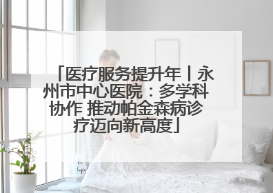 医疗服务提升年丨永州市中心医院：多学科协作 推动帕金森病诊疗迈向新高度