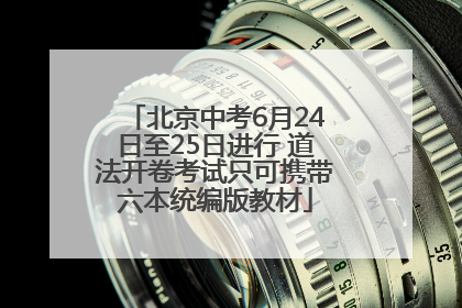 北京中考6月24日至25日进行 道法开卷考试只可携带六本统编版教材