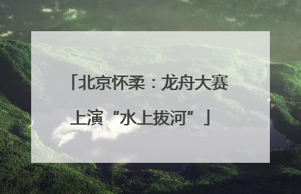 北京怀柔：龙舟大赛上演“水上拔河”