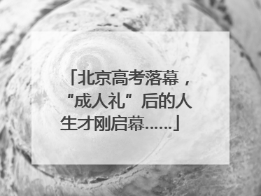 北京高考落幕，“成人礼”后的人生才刚启幕……