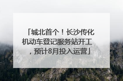 城北首个！长沙传化机动车登记服务站开工，预计8月投入运营