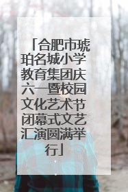 合肥市琥珀名城小学教育集团庆六一暨校园文化艺术节闭幕式文艺汇演圆满举行