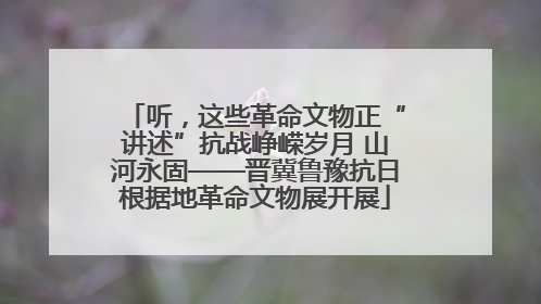 听，这些革命文物正“讲述”抗战峥嵘岁月 山河永固——晋冀鲁豫抗日根据地革命文物展开展