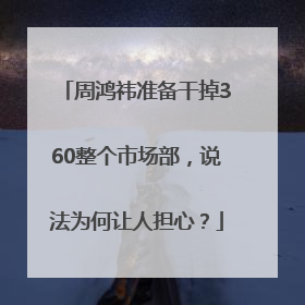 周鸿祎准备干掉360整个市场部，说法为何让人担心？