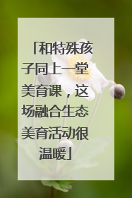 和特殊孩子同上一堂美育课，这场融合生态美育活动很温暖