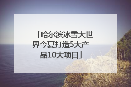 哈尔滨冰雪大世界今夏打造5大产品10大项目