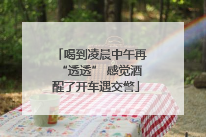 喝到凌晨中午再“透透” 感觉酒醒了开车遇交警