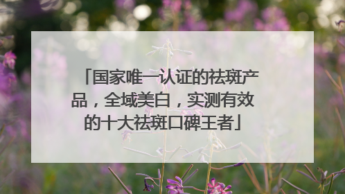 国家唯一认证的祛斑产品，全域美白，实测有效的十大祛斑口碑王者