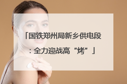 国铁郑州局新乡供电段：全力迎战高“烤”