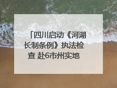 四川启动《河湖长制条例》执法检查 赴6市州实地暗访抽查｜四川人大之声