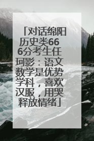 对话绵阳历史类666分考生任珂影：语文数学是优势学科，喜欢汉服，用哭释放情绪