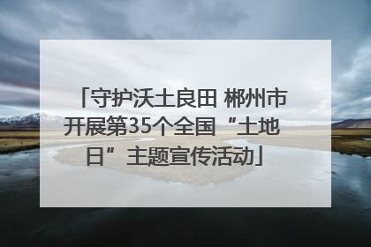 守护沃土良田 郴州市开展第35个全国“土地日”主题宣传活动