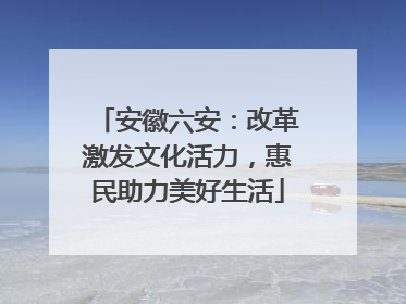 安徽六安：改革激发文化活力，惠民助力美好生活