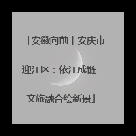 安徽向前丨安庆市迎江区：依江成链 文旅融合绘新景
