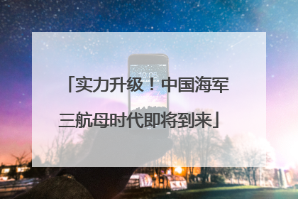 实力升级!中国海军三航母时代即将到来