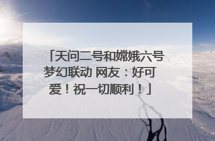 天问二号和嫦娥六号梦幻联动 网友：好可爱！祝一切顺利！