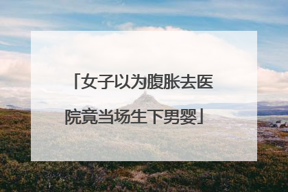女子以为腹胀去医院竟当场生下男婴
