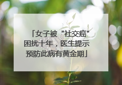 女子被“社交癌”困扰十年，医生提示预防此病有黄金期