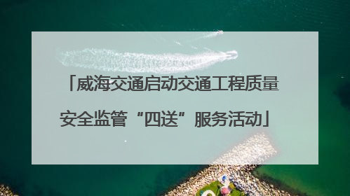 威海交通启动交通工程质量安全监管“四送”服务活动