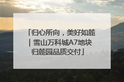 归心所向，美好如麓｜雪山万科城A7地块归麓园品质交付