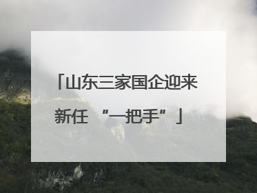 山东三家国企迎来新任 “一把手”