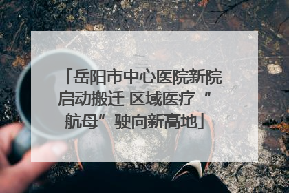岳阳市中心医院新院启动搬迁 区域医疗“航母”驶向新高地