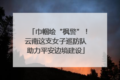 巾帼绘“枫警”！云南这支女子巡防队助力平安边境建设