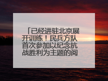 已经进驻北京展开训练！民兵方队首次参加以纪念抗战胜利为主题的阅兵活动