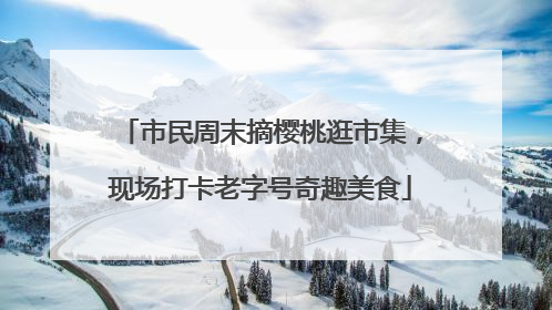市民周末摘樱桃逛市集，现场打卡老字号奇趣美食