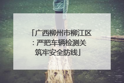广西柳州市柳江区：严把车辆检测关 筑牢安全防线