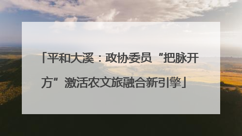 平和大溪：政协委员“把脉开方”激活农文旅融合新引擎