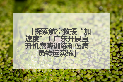 探索航空救援“加速度”！广东开展直升机索降训练和伤病员转运演练