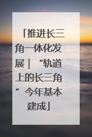 推进长三角一体化发展｜“轨道上的长三角”今年基本建成