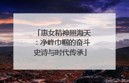惠女精神照海天：净峰巾帼的奋斗史诗与时代传承