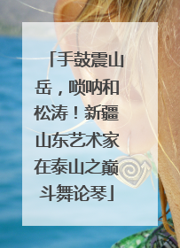 手鼓震山岳，唢呐和松涛！新疆山东艺术家在泰山之巅斗舞论琴