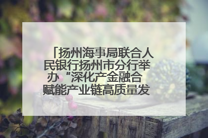 扬州海事局联合人民银行扬州市分行举办“深化产金融合 赋能产业链高质量发展”共建联学活动