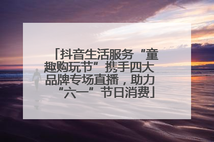 抖音生活服务“童趣购玩节”携手四大品牌专场直播，助力“六一”节日消费