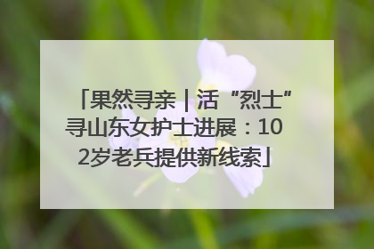 果然寻亲｜活“烈士”寻山东女护士进展：102岁老兵提供新线索