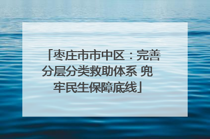 枣庄市市中区：完善分层分类救助体系 兜牢民生保障底线