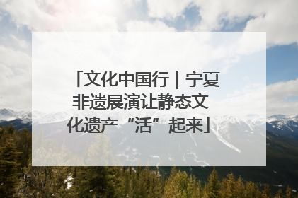 文化中国行｜宁夏 非遗展演让静态文化遗产“活”起来