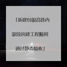 新建包银高铁内蒙段房建工程顺利通过静态验收