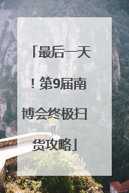 最后一天！第9届南博会终极扫货攻略