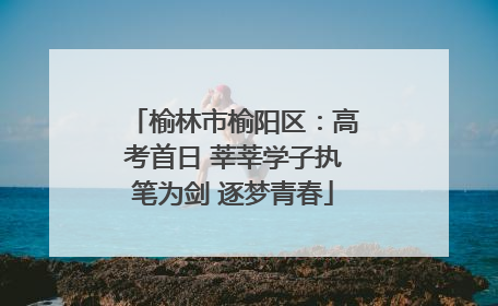 榆林市榆阳区：高考首日 莘莘学子执笔为剑 逐梦青春