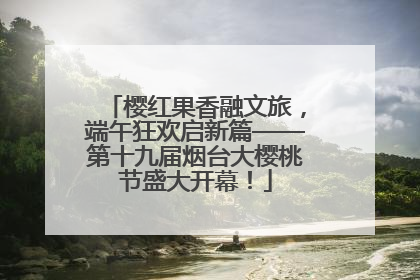 樱红果香融文旅，端午狂欢启新篇——第十九届烟台大樱桃节盛大开幕！