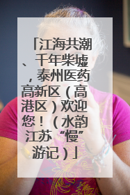 江海共潮、千年柴墟，泰州医药高新区（高港区）欢迎您！（水韵江苏“慢”游记）