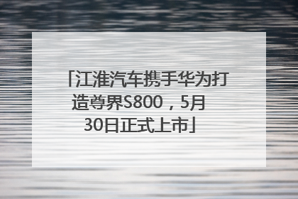 江淮汽车携手华为打造尊界S800，5月30日正式上市