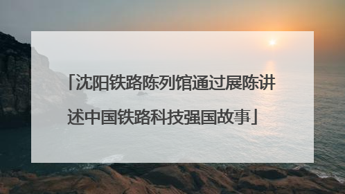 沈阳铁路陈列馆通过展陈讲述中国铁路科技强国故事