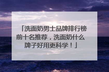 洗面奶男士品牌排行榜前十名推荐，洗面奶什么牌子好用更科学！